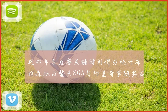 近四年季后赛关键时刻得分统计布伦森独占鳌头SGA与约基奇紧随其后
