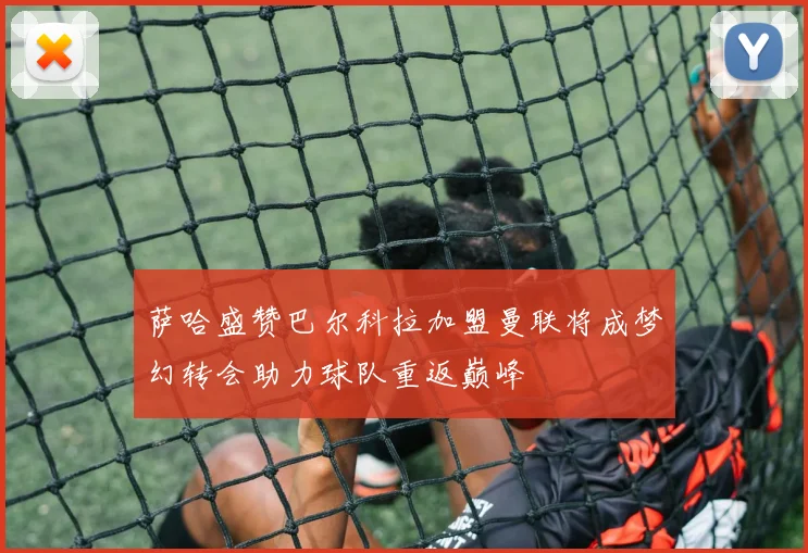 萨哈盛赞巴尔科拉加盟曼联将成梦幻转会助力球队重返巅峰