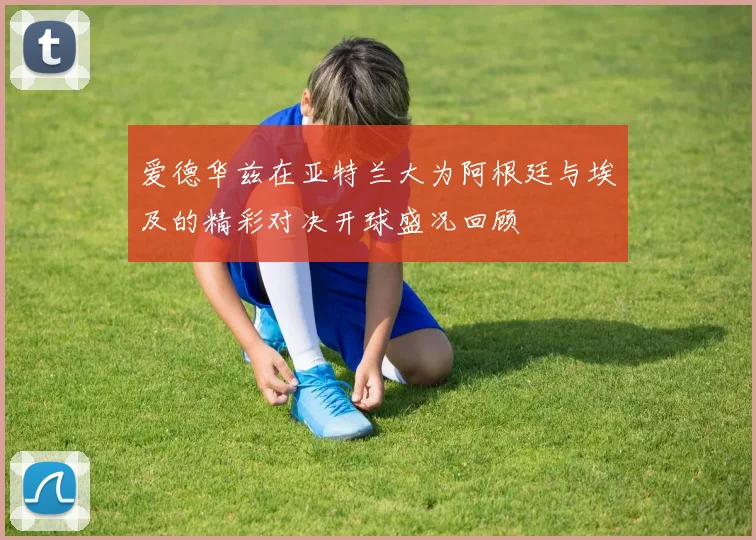 爱德华兹在亚特兰大为阿根廷与埃及的精彩对决开球盛况回顾