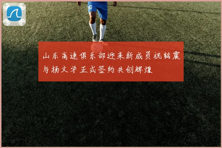 山东高速俱乐部迎来新成员祝铭震与杨文学正式签约共创辉煌