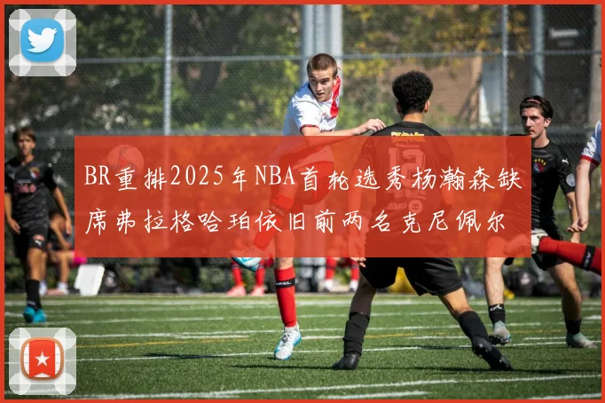 BR重排2025年NBA首轮选秀杨瀚森缺席弗拉格哈珀依旧前两名克尼佩尔锁定探花位