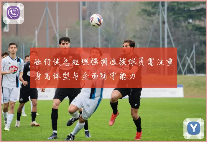 独行侠总经理强调选拔球员需注重身高体型与全面防守能力