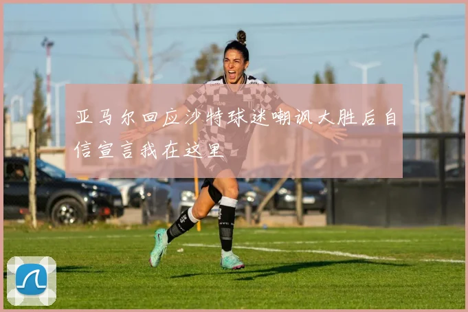 亚马尔回应沙特球迷嘲讽大胜后自信宣言我在这里