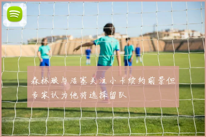 森林狼与活塞关注小卡续约前景但专家认为他将选择留队