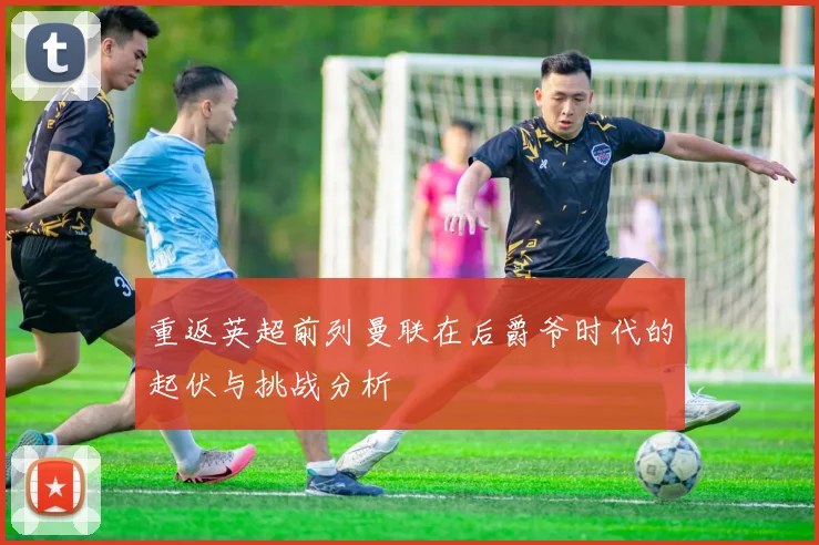 重返英超前列曼联在后爵爷时代的起伏与挑战分析