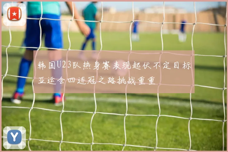 韩国U23队热身赛表现起伏不定目标亚运会四连冠之路挑战重重