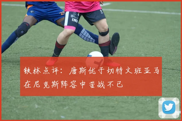 铁林点评：唐斯优于切特文班亚马在尼克斯阵容中苦战不已