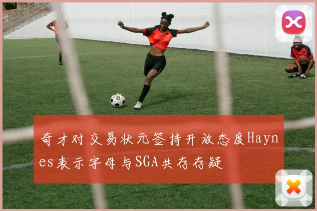 奇才对交易状元签持开放态度Haynes表示字母与SGA共存存疑