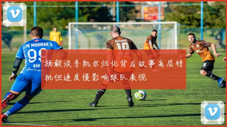杨毅谈李凯尔归化背后故事高层特批但速度慢影响球队表现